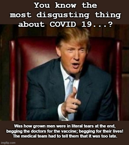 This is the only time Trump would be telling the truth about grown men crying... | You know the most disgusting thing about COVID 19...? Was how grown men were in literal tears at the end, begging the doctors for the vaccine; begging for their lives!
The medical team had to tell them that it was too late. | image tagged in donald trump,antivaxxer,dead,conspiracy theory,plandemic,hoax | made w/ Imgflip meme maker