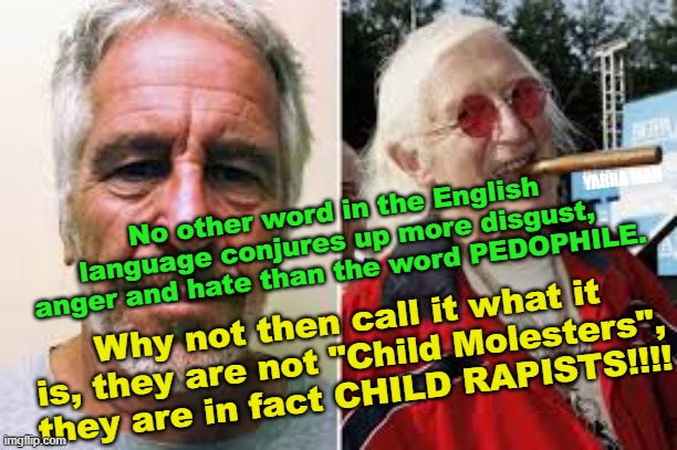 Child Predators | YARRA MAN; No other word in the English language conjures up more disgust, anger and hate than the word PEDOPHILE. Why not then call it what it is, they are not "Child Molesters", they are in fact CHILD RAPISTS!!!! | image tagged in minor attracted people,epstien,jimmy saville | made w/ Imgflip meme maker