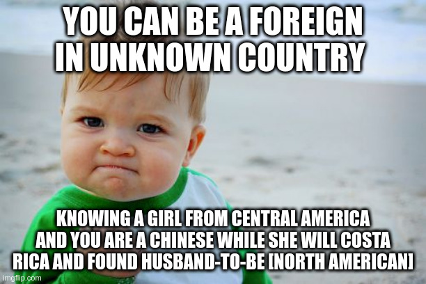 foreign | YOU CAN BE A FOREIGN IN UNKNOWN COUNTRY; KNOWING A GIRL FROM CENTRAL AMERICA AND YOU ARE A CHINESE WHILE SHE WILL COSTA RICA AND FOUND HUSBAND-TO-BE [NORTH AMERICAN] | image tagged in memes,success kid original | made w/ Imgflip meme maker