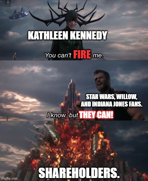 Iger can't fire Kathleen Kennedy  alone. Star wars, Willow and Indiana Jones fans also can't. But... | KATHLEEN KENNEDY; FIRE; STAR WARS, WILLOW, AND INDIANA JONES FANS. THEY CAN! SHAREHOLDERS. | image tagged in iger sucks,kathleen kennedy,disney,shareholders,memes,funny | made w/ Imgflip meme maker