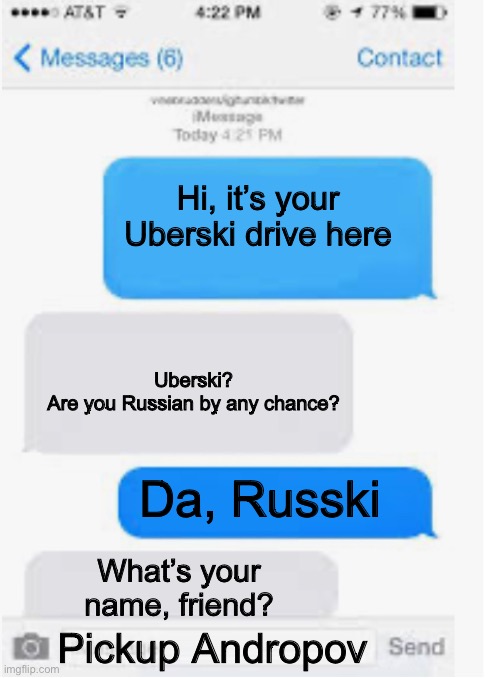 Uber | Hi, it’s your Uberski drive here; Uberski?
Are you Russian by any chance? Da, Russki; What’s your name, friend? Pickup Andropov | image tagged in blank text conversation,uber,driver | made w/ Imgflip meme maker