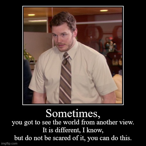 Sometimes, | you got to see the world from another view.
It is different, I know, but do not be scared of it, you can do this. | image tagged in funny,demotivationals | made w/ Imgflip demotivational maker