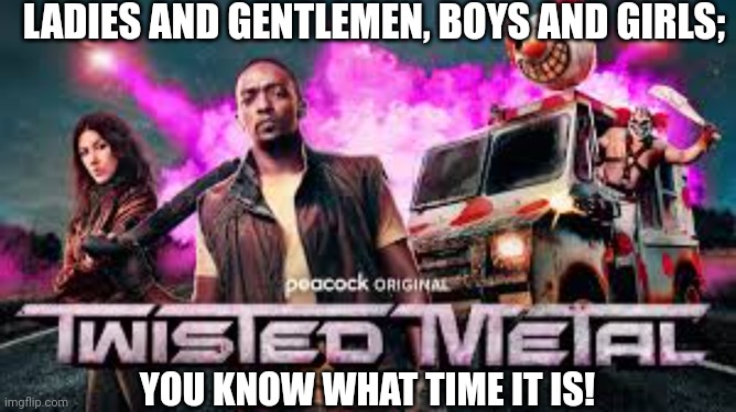 The movie is finally out! | LADIES AND GENTLEMEN, BOYS AND GIRLS;; YOU KNOW WHAT TIME IT IS! | image tagged in memes,movies,twisted metal,video games | made w/ Imgflip meme maker