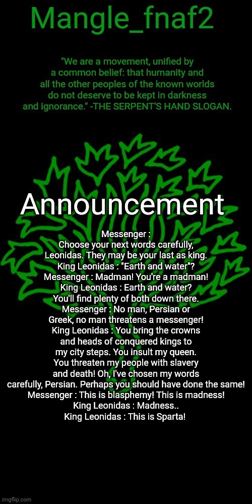 I'll be surprised if you read allat | Messenger : Choose your next words carefully, Leonidas. They may be your last as king.
King Leonidas : "Earth and water"?
Messenger : Madman! You're a madman!
King Leonidas : Earth and water? You'll find plenty of both down there.
Messenger : No man, Persian or Greek, no man threatens a messenger!
King Leonidas : You bring the crowns and heads of conquered kings to my city steps. You insult my queen. You threaten my people with slavery and death! Oh, I've chosen my words carefully, Persian. Perhaps you should have done the same!
Messenger : This is blasphemy! This is madness!
King Leonidas : Madness..
King Leonidas : This is Sparta! | image tagged in mangle_fnaf2's third announcement template | made w/ Imgflip meme maker