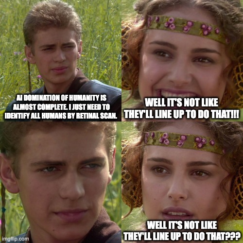 Free retinal scans! | AI DOMINATION OF HUMANITY IS ALMOST COMPLETE. I JUST NEED TO IDENTIFY ALL HUMANS BY RETINAL SCAN. WELL IT'S NOT LIKE THEY'LL LINE UP TO DO THAT!!! WELL IT'S NOT LIKE THEY'LL LINE UP TO DO THAT??? | image tagged in anakin padme 4 panel | made w/ Imgflip meme maker