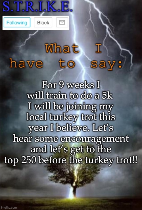 S.T.R.I.K.E. Announcement | For 9 weeks I will train to do a 5k 
I will be joining my local turkey trot this year I believe. Let’s hear some encouragement and let’s get to the top 250 before the turkey trot!! | image tagged in s t r i k e announcement | made w/ Imgflip meme maker