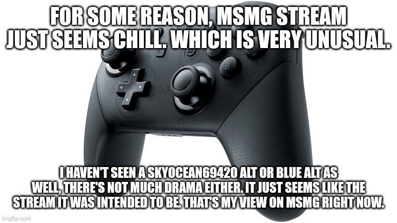 Nintendo Switch Handheld Pro Controller | FOR SOME REASON, MSMG STREAM JUST SEEMS CHILL. WHICH IS VERY UNUSUAL. I HAVEN'T SEEN A SKYOCEAN69420 ALT OR BLUE ALT AS WELL, THERE'S NOT MUCH DRAMA EITHER. IT JUST SEEMS LIKE THE STREAM IT WAS INTENDED TO BE. THAT'S MY VIEW ON MSMG RIGHT NOW. | image tagged in nintendo switch handheld pro controller | made w/ Imgflip meme maker