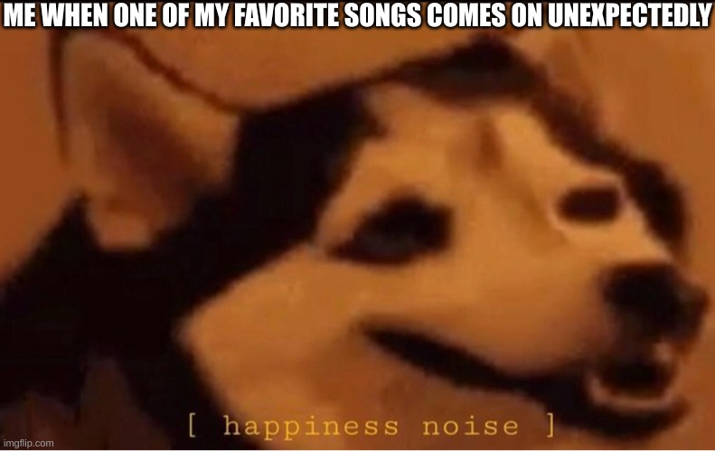 I can't be the only one- | ME WHEN ONE OF MY FAVORITE SONGS COMES ON UNEXPECTEDLY | image tagged in happines noise,music | made w/ Imgflip meme maker