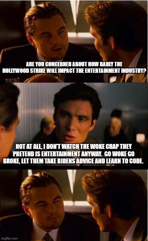 Yo Hollywood, learn to code | ARE YOU CONCERNED ABOUT HOW BADLY THE HOLLYWOOD STRIKE WILL IMPACT THE ENTERTAINMENT INDUSTRY? NOT AT ALL, I DON'T WATCH THE WOKE CRAP THEY PRETEND IS ENTERTAINMENT ANYWAY.  GO WOKE GO BROKE, LET THEM TAKE BIDENS ADVICE AND LEARN TO CODE. | image tagged in memes,inception,boycott hollywood,strike away,go woke go broke,biden said learn to code | made w/ Imgflip meme maker