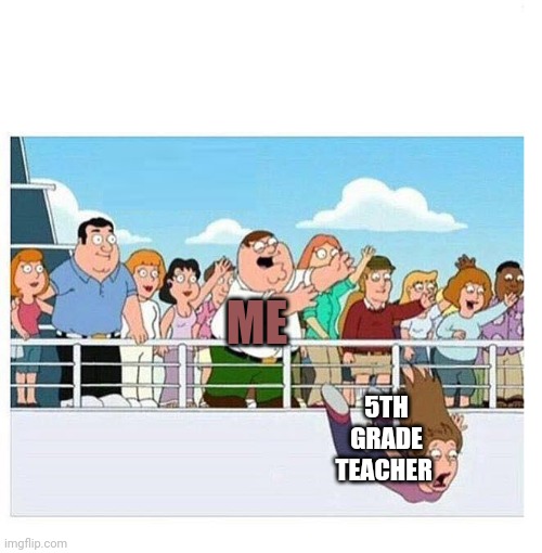 Me | ME; 5TH GRADE TEACHER | image tagged in peter throws lady off boat | made w/ Imgflip meme maker