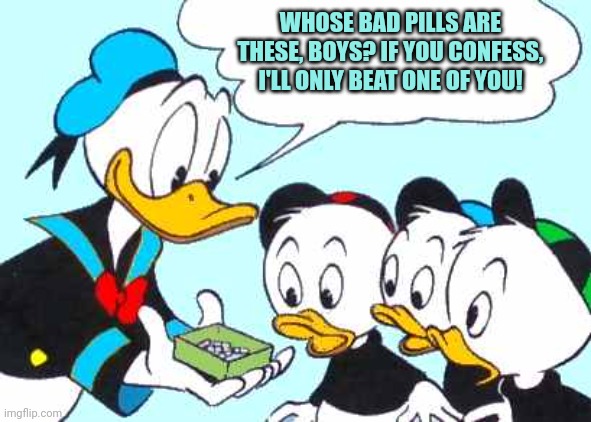 Donald Duck lore | WHOSE BAD PILLS ARE THESE, BOYS? IF YOU CONFESS, I'LL ONLY BEAT ONE OF YOU! | image tagged in donald duck asks,beating,his,nephews | made w/ Imgflip meme maker