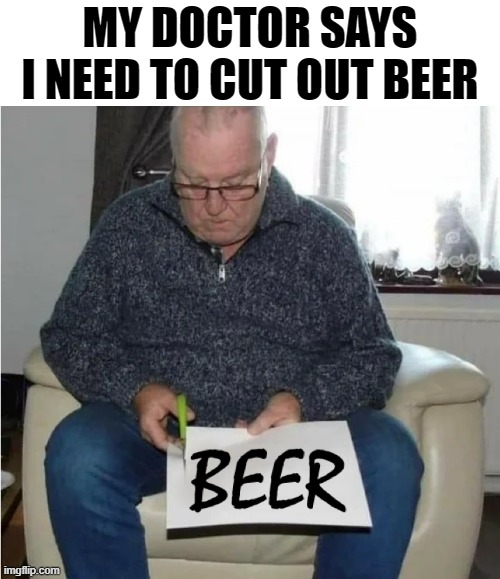 OK, if you say so | MY DOCTOR SAYS I NEED TO CUT OUT BEER | image tagged in beer,hold my beer,the most interesting man in the world,craft beer,cold beer here,doctor patient | made w/ Imgflip meme maker