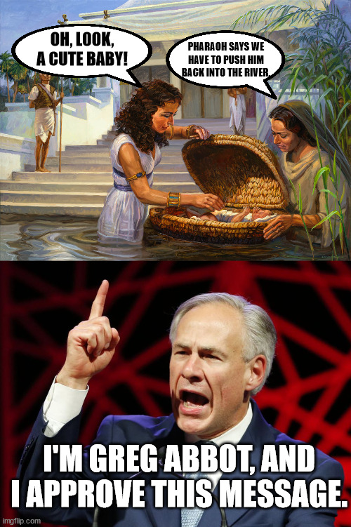 OH, LOOK, A CUTE BABY! PHARAOH SAYS WE HAVE TO PUSH HIM BACK INTO THE RIVER. I'M GREG ABBOT, AND I APPROVE THIS MESSAGE. | image tagged in greg abbott fascist tyrant of texas | made w/ Imgflip meme maker