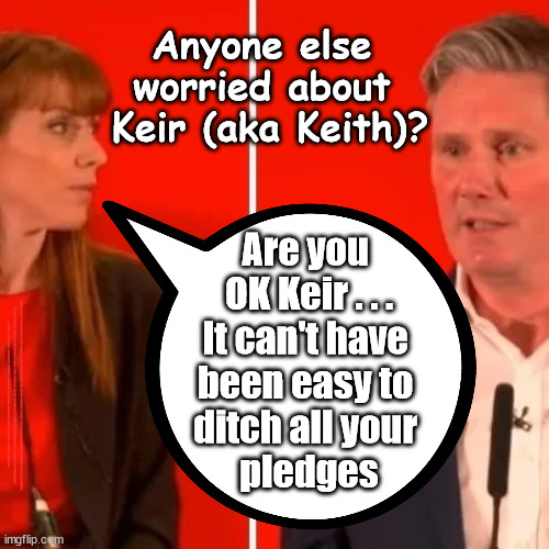 Is Rayner worried about Starmer? Policy / Pledge drop | Anyone else 
worried about 
Keir (aka Keith)? Are you 
OK Keir . . .
It can't have 
been easy to 
ditch all your 
pledges; #IMMIGRATION #STARMEROUT #LABOUR #JONLANSMAN #WEARECORBYN #KEIRSTARMER #DIANEABBOTT #MCDONNELL #CULTOFCORBYN #LABOURISDEAD #MOMENTUM #LABOURRACISM #SOCIALISTSUNDAY #NEVERVOTELABOUR #SOCIALISTANYDAY #ANTISEMITISM #SAVILE #SAVILEGATE #PAEDO #WORBOYS #GROOMINGGANGS #PAEDOPHILE #ILLEGALIMMIGRATION #IMMIGRANTS #INVASION #STARMERRESIGN #STARMERISWRONG #SIRSOFTIE #SIRSOFTY #PATCULLEN #CULLEN #RCN #NURSE #NURSING #STRIKES #SUEGRAY #BLAIR #STEROIDS #ECONOMY #POLICY #PLEDGE | image tagged in starmer rayner,starmerout getstarmerout,labourisdead,illegal immigration,stop boats rwanda,starmer mental health | made w/ Imgflip meme maker