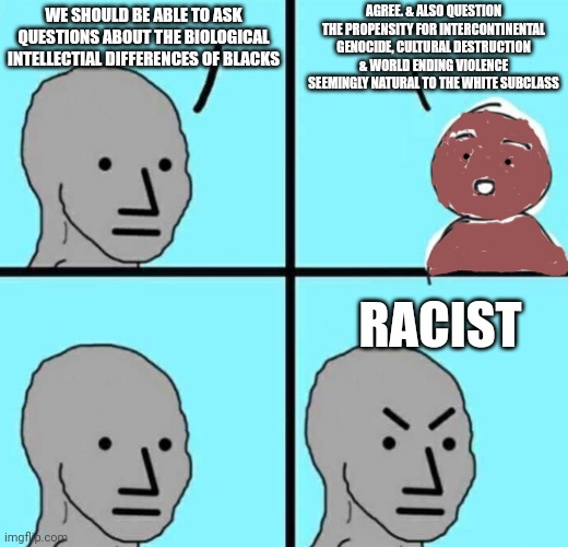 Actual free thinker vs blacks shouldn't be free thinker | AGREE. & ALSO QUESTION THE PROPENSITY FOR INTERCONTINENTAL GENOCIDE, CULTURAL DESTRUCTION & WORLD ENDING VIOLENCE SEEMINGLY NATURAL TO THE WHITE SUBCLASS; WE SHOULD BE ABLE TO ASK QUESTIONS ABOUT THE BIOLOGICAL INTELLECTIAL DIFFERENCES OF BLACKS; RACIST | image tagged in angry npc wojak | made w/ Imgflip meme maker