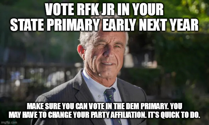 Robert F. Kennedy, Jr. | VOTE RFK JR IN YOUR STATE PRIMARY EARLY NEXT YEAR; MAKE SURE YOU CAN VOTE IN THE DEM PRIMARY. YOU MAY HAVE TO CHANGE YOUR PARTY AFFILIATION. IT'S QUICK TO DO. | image tagged in robert f kennedy jr | made w/ Imgflip meme maker