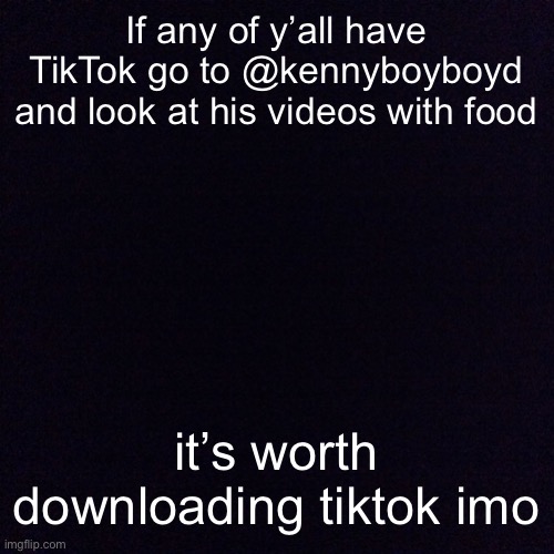 Black screen  | If any of y’all have TikTok go to @kennyboyboyd and look at his videos with food; it’s worth downloading tiktok imo | image tagged in black screen | made w/ Imgflip meme maker