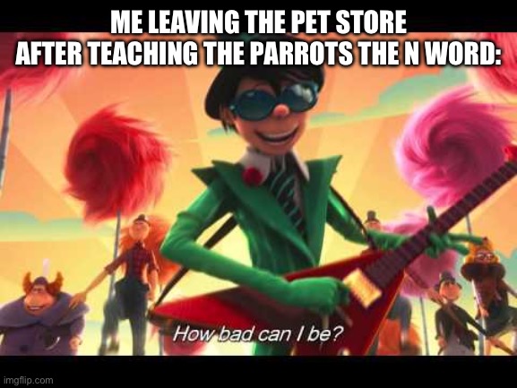 how bad can I be | ME LEAVING THE PET STORE AFTER TEACHING THE PARROTS THE N WORD: | image tagged in how bad can i be | made w/ Imgflip meme maker