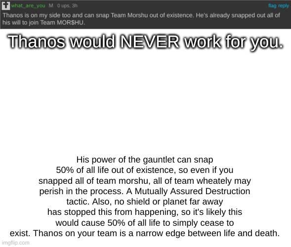 Spam this in his comments of anything he commented on. | Thanos would NEVER work for you. His power of the gauntlet can snap 50% of all life out of existence, so even if you snapped all of team morshu, all of team wheately may perish in the process. A Mutually Assured Destruction tactic. Also, no shield or planet far away has stopped this from happening, so it's likely this would cause 50% of all life to simply cease to exist. Thanos on your team is a narrow edge between life and death. | image tagged in nerd emoji | made w/ Imgflip meme maker