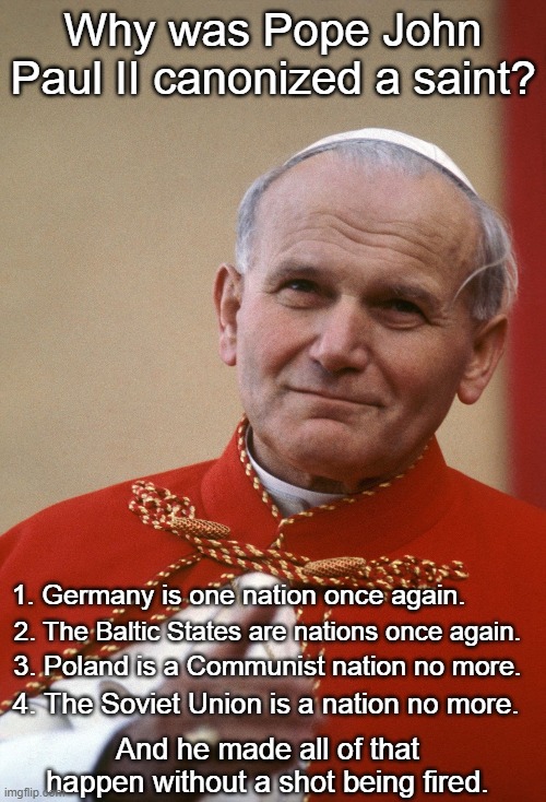 Saint Pope John Paul II | Why was Pope John Paul II canonized a saint? 1. Germany is one nation once again. 2. The Baltic States are nations once again. 3. Poland is a Communist nation no more. 4. The Soviet Union is a nation no more. And he made all of that happen without a shot being fired. | image tagged in pope john paul ii,germany,poland,the baltic states,soviet union | made w/ Imgflip meme maker