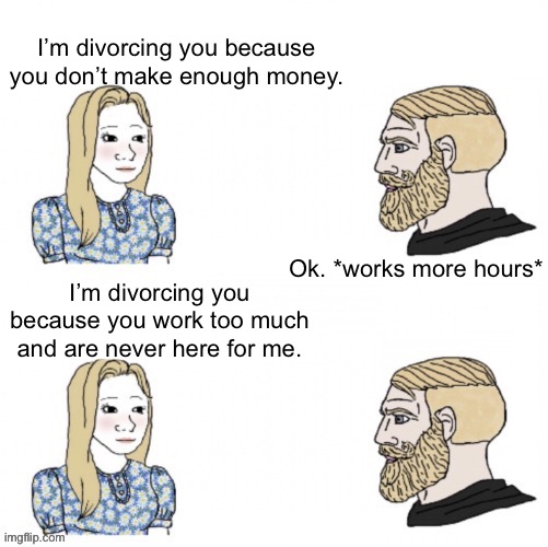 I’m divorcing you because you don’t make enough money. Ok. *works more hours*; I’m divorcing you because you work too much and are never here for me. | made w/ Imgflip meme maker