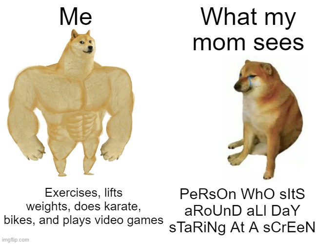 let me live pls | Me; What my mom sees; Exercises, lifts weights, does karate, bikes, and plays video games; PeRsOn WhO sItS aRoUnD aLl DaY sTaRiNg At A sCrEeN | image tagged in memes,buff doge vs cheems,funny,relatable,certified bruh moment,who reads these | made w/ Imgflip meme maker