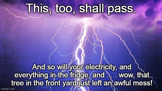 Thunderstorm | This, too, shall pass. And so will your electricity, and everything in the fridge, and . . . wow, that tree in the front yard just left an awful mess! | image tagged in thunder,thunderstorm,severe weather | made w/ Imgflip meme maker
