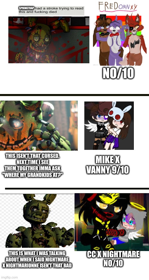 springtrap reacts to fnaf ships part 3 (cursed edition) | SPRINGTRAP; NO/10; THIS ISEN'T THAT CURSED.
NEXT TIME I SEE THEM TOGETHER IMMA ASK "WHERE MY GRANDKIDS AT?"; MIKE X VANNY 9/10; THIS IS WHAT I WAS TALKING ABOUT WHEN I SAID NIGHTMARE X NIGHTMARIONNE ISEN'T THAT BAD; CC X NIGHTMARE
NO/10 | image tagged in springtrap,shipping,reaction,fnaf | made w/ Imgflip meme maker