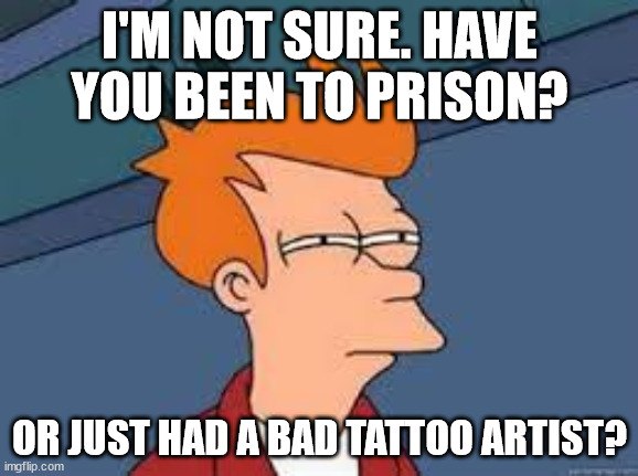 I'M NOT SURE. | I'M NOT SURE. HAVE YOU BEEN TO PRISON? OR JUST HAD A BAD TATTOO ARTIST? | image tagged in unsure fry | made w/ Imgflip meme maker