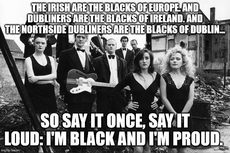 Commitments | THE IRISH ARE THE BLACKS OF EUROPE. AND DUBLINERS ARE THE BLACKS OF IRELAND. AND THE NORTHSIDE DUBLINERS ARE THE BLACKS OF DUBLIN... SO SAY IT ONCE, SAY IT LOUD: I'M BLACK AND I'M PROUD. | image tagged in black | made w/ Imgflip meme maker