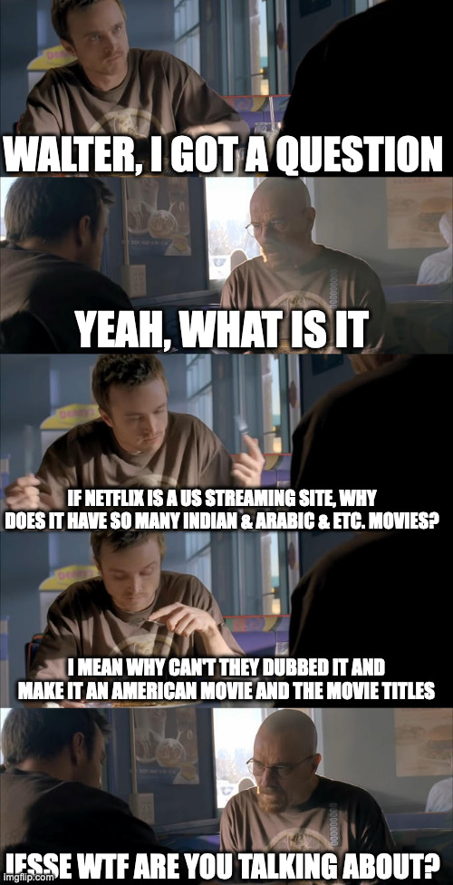 Jesse WTF are you talking about? | WALTER, I GOT A QUESTION; YEAH, WHAT IS IT; IF NETFLIX IS A US STREAMING SITE, WHY DOES IT HAVE SO MANY INDIAN & ARABIC & ETC. MOVIES? I MEAN WHY CAN'T THEY DUBBED IT AND MAKE IT AN AMERICAN MOVIE AND THE MOVIE TITLES; JESSE WTF ARE YOU TALKING ABOUT? | image tagged in jesse wtf are you talking about,memes,meme,funny,fun,netflix | made w/ Imgflip meme maker