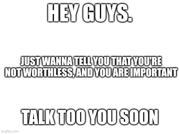 :) | HEY GUYS. JUST WANNA TELL YOU THAT YOU'RE NOT WORTHLESS, AND YOU ARE IMPORTANT; TALK TOO YOU SOON | image tagged in wholesome,have a good day | made w/ Imgflip meme maker