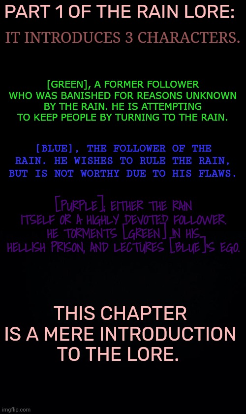 Lore of Part 1. | IT INTRODUCES 3 CHARACTERS. PART 1 OF THE RAIN LORE:; [GREEN], A FORMER FOLLOWER WHO WAS BANISHED FOR REASONS UNKNOWN BY THE RAIN. HE IS ATTEMPTING TO KEEP PEOPLE BY TURNING TO THE RAIN. [BLUE], THE FOLLOWER OF THE RAIN. HE WISHES TO RULE THE RAIN, BUT IS NOT WORTHY DUE TO HIS FLAWS. [PURPLE]; EITHER THE RAIN ITSELF OR A HIGHLY DEVOTED FOLLOWER. HE TORMENTS [GREEN] IN HIS HELLISH PRISON, AND LECTURES [BLUE]'S EGO. THIS CHAPTER IS A MERE INTRODUCTION TO THE LORE. | image tagged in black background | made w/ Imgflip meme maker
