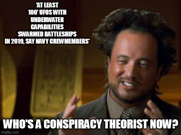 ANCIENT ALIENS | ‘AT LEAST 100’ UFOS WITH UNDERWATER CAPABILITIES SWARMED BATTLESHIPS IN 2019, SAY NAVY CREWMEMBERS'; WHO'S A CONSPIRACY THEORIST NOW? | image tagged in ufo,ancient aliens,aliens,conspiracy theories,truth | made w/ Imgflip meme maker