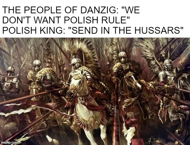 Oh Snap, Not the Winged Hussars | THE PEOPLE OF DANZIG: "WE DON'T WANT POLISH RULE"
POLISH KING: "SEND IN THE HUSSARS" | image tagged in history meme | made w/ Imgflip meme maker