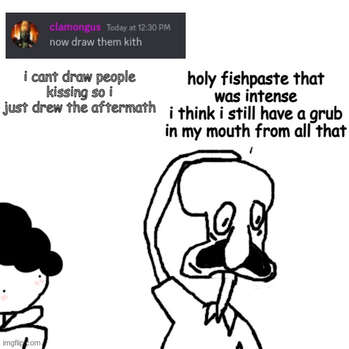 pissing and shitting rn | i cant draw people kissing so i just drew the aftermath; holy fishpaste that was intense
i think i still have a grub in my mouth from all that | made w/ Imgflip meme maker