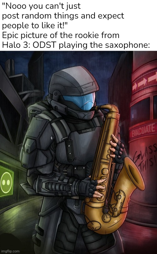 This image goes hard  | "Nooo you can't just post random things and expect people to like it!"
Epic picture of the rookie from Halo 3: ODST playing the saxophone: | image tagged in halo,saxophone | made w/ Imgflip meme maker