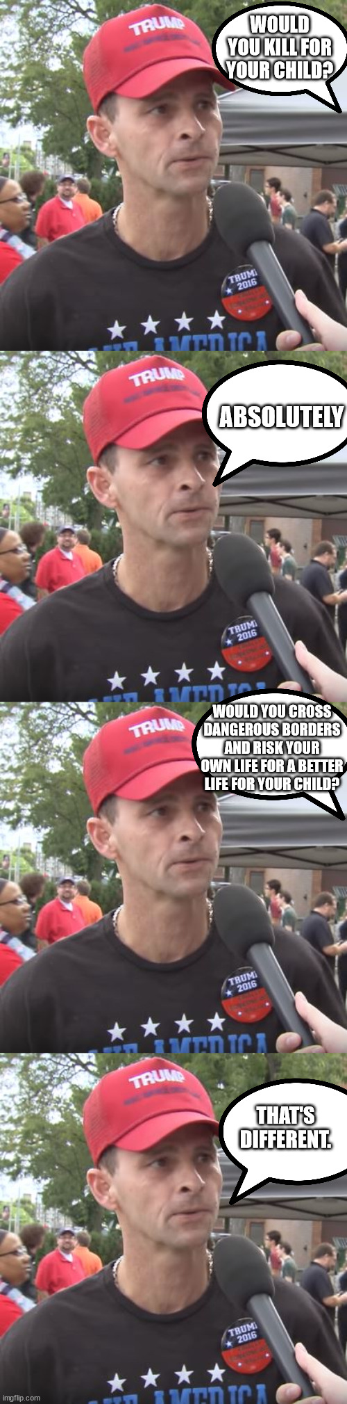 Somehow that's incomprehensible to them... | WOULD YOU KILL FOR YOUR CHILD? ABSOLUTELY; WOULD YOU CROSS DANGEROUS BORDERS AND RISK YOUR OWN LIFE FOR A BETTER LIFE FOR YOUR CHILD? THAT'S DIFFERENT. | image tagged in trump supporter | made w/ Imgflip meme maker