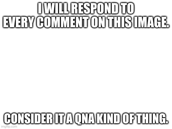 I WILL RESPOND TO EVERY COMMENT ON THIS IMAGE. CONSIDER IT A QNA KIND OF THING. | made w/ Imgflip meme maker