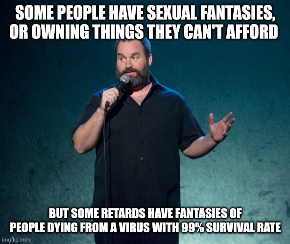 Tom Segura Some people suck | SOME PEOPLE HAVE SEXUAL FANTASIES, OR OWNING THINGS THEY CAN'T AFFORD BUT SOME RETARDS HAVE FANTASIES OF PEOPLE DYING FROM A VIRUS WITH 99%  | image tagged in tom segura some people suck | made w/ Imgflip meme maker