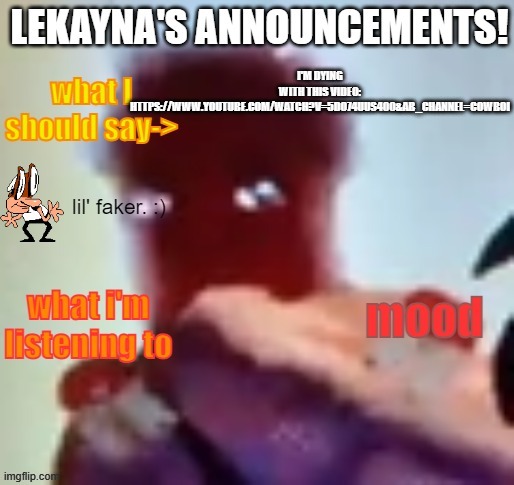 https://www.youtube.com/watch?v=5do74UuS400&ab_channel=CowBoi | I'M DYING WITH THIS VIDEO: HTTPS://WWW.YOUTUBE.COM/WATCH?V=5DO74UUS400&AB_CHANNEL=COWBOI | image tagged in lekayna announcement template | made w/ Imgflip meme maker