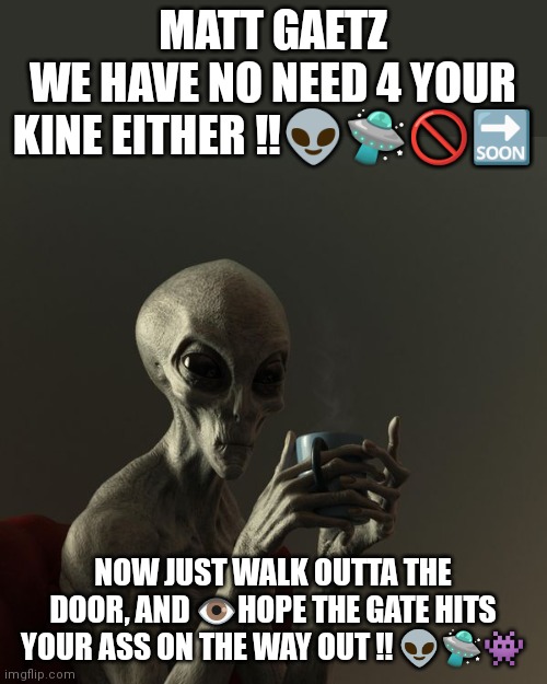Matt Gaetz Ufo | MATT GAETZ
WE HAVE NO NEED 4 YOUR KINE EITHER ‼️👽🛸🚫🔜; NOW JUST WALK OUTTA THE DOOR, AND 👁️HOPE THE GATE HITS YOUR ASS ON THE WAY OUT !! 👽🛸👾 | image tagged in ufos | made w/ Imgflip meme maker