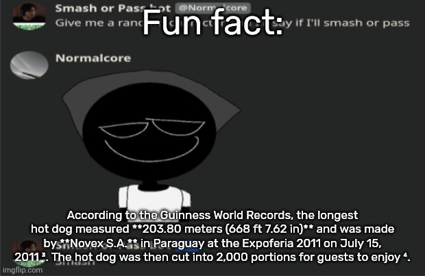 E | Fun fact:; According to the Guinness World Records, the longest hot dog measured **203.80 meters (668 ft 7.62 in)** and was made by **Novex S.A.** in Paraguay at the Expoferia 2011 on July 15, 2011 ³. The hot dog was then cut into 2,000 portions for guests to enjoy ⁴. | image tagged in e | made w/ Imgflip meme maker