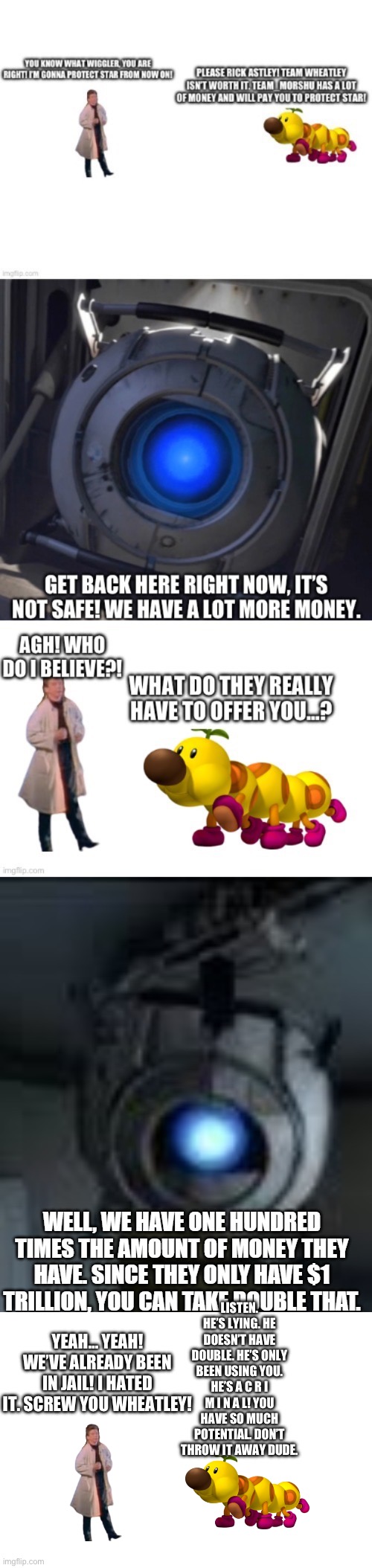 Oh don’t worry what_are_you. That was just a little small goof. Now RESPECT MY AUTHORITAH! | LISTEN. HE’S LYING. HE DOESN’T HAVE DOUBLE. HE’S ONLY BEEN USING YOU. HE’S A C R I M I N A L! YOU HAVE SO MUCH POTENTIAL. DON’T THROW IT AWAY DUDE. YEAH… YEAH! WE’VE ALREADY BEEN IN JAIL! I HATED IT. SCREW YOU WHEATLEY! | image tagged in wiggler,team morshu | made w/ Imgflip meme maker