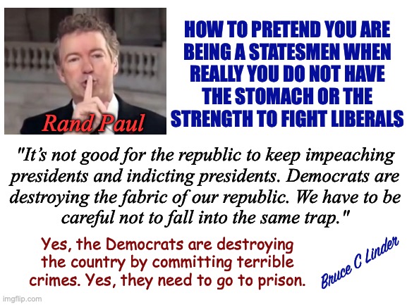 Let's not make them mad | HOW TO PRETEND YOU ARE
BEING A STATESMEN WHEN
REALLY YOU DO NOT HAVE
THE STOMACH OR THE
STRENGTH TO FIGHT LIBERALS; Rand Paul; "It’s not good for the republic to keep impeaching
presidents and indicting presidents. Democrats are
destroying the fabric of our republic. We have to be
careful not to fall into the same trap."; Yes, the Democrats are destroying the country by committing terrible crimes. Yes, they need to go to prison. Bruce C Linder | image tagged in rand paul,being a statesman,not a fighter,hands up - we surrender,liberals get out of jail free | made w/ Imgflip meme maker