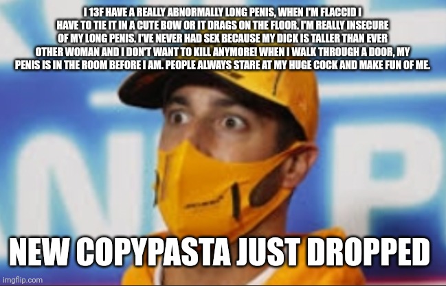 From reddit | I 13F HAVE A REALLY ABNORMALLY LONG PENIS, WHEN I'M FLACCID I HAVE TO TIE IT IN A CUTE BOW OR IT DRAGS ON THE FLOOR. I'M REALLY INSECURE OF MY LONG PENIS. I'VE NEVER HAD SEX BECAUSE MY DICK IS TALLER THAN EVER OTHER WOMAN AND I DON'T WANT TO KILL ANYMORE! WHEN I WALK THROUGH A DOOR, MY PENIS IS IN THE ROOM BEFORE I AM. PEOPLE ALWAYS STARE AT MY HUGE COCK AND MAKE FUN OF ME. NEW COPYPASTA JUST DROPPED | image tagged in suprised f1 dwiver | made w/ Imgflip meme maker