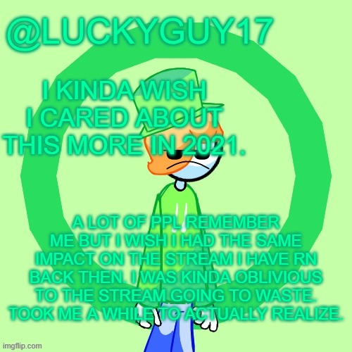 LuckyGuy17 Template | I KINDA WISH I CARED ABOUT THIS MORE IN 2021. A LOT OF PPL REMEMBER ME BUT I WISH I HAD THE SAME IMPACT ON THE STREAM I HAVE RN BACK THEN. I WAS KINDA OBLIVIOUS TO THE STREAM GOING TO WASTE. TOOK ME A WHILE TO ACTUALLY REALIZE. | image tagged in luckyguy17 template | made w/ Imgflip meme maker