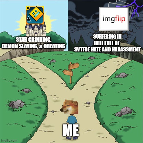 I have two paths. | SUFFERING IN HELL FULL OF 
SVTFOE HATE AND HARASSMENT; STAR GRINDING, DEMON SLAYING, & CREATING; ME | image tagged in two paths,imgflip,geometry dash,justacheemsdoge | made w/ Imgflip meme maker
