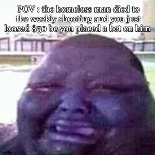 nooooooo .... why ... sniff ... nooo .... why oh nah ohhhh nooo .... my moneyyyy fu- | POV : the homeless man died to the weekly shooting and you just loosed $50 bc you placed a bet on him | image tagged in crying,shooting,homeless | made w/ Imgflip meme maker