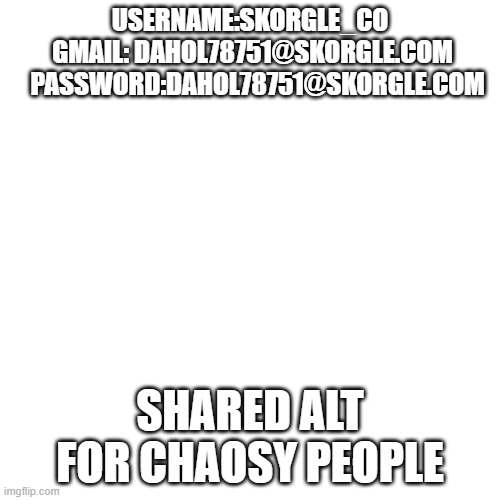 Blank Transparent Square | USERNAME:SKORGLE_CO
 GMAIL: DAHOL78751@SKORGLE.COM
   PASSWORD:DAHOL78751@SKORGLE.COM; SHARED ALT FOR CHAOSY PEOPLE | image tagged in memes,blank transparent square | made w/ Imgflip meme maker